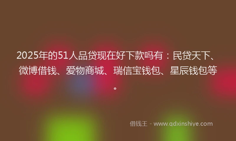 2025年的51人品贷现在好下款吗有：民贷天下、微博借钱、爱物商城、瑞信宝钱包、星辰钱包等。