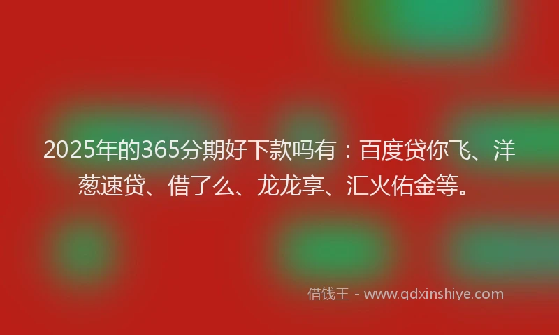 2025年的365分期好下款吗有：百度贷你飞、洋葱速贷、借了么、龙龙享、汇火佑金等。