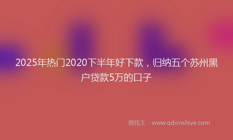 2025年热门2020下半年好下款，归纳五个苏州黑户贷款5万的口子