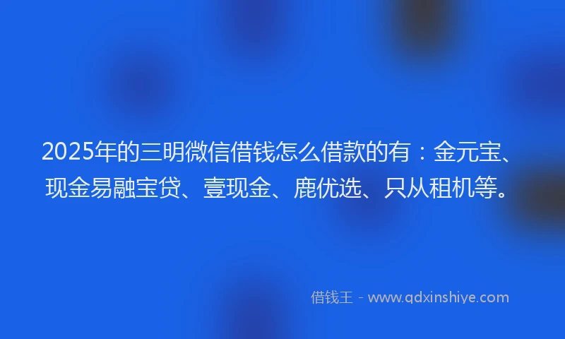 2025年的三明微信借钱怎么借款的有：金元宝、现金易融宝贷、壹现金、鹿优选、只从租机等。