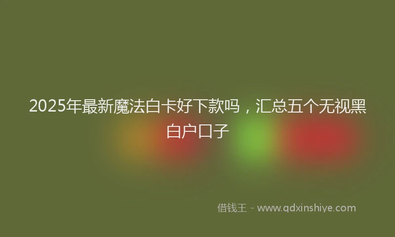 2025年最新魔法白卡好下款吗，汇总五个无视黑白户口子