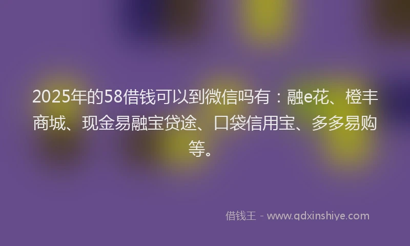 2025年的58借钱可以到微信吗有：融e花、橙丰商城、现金易融宝贷途、口袋信用宝、多多易购等。