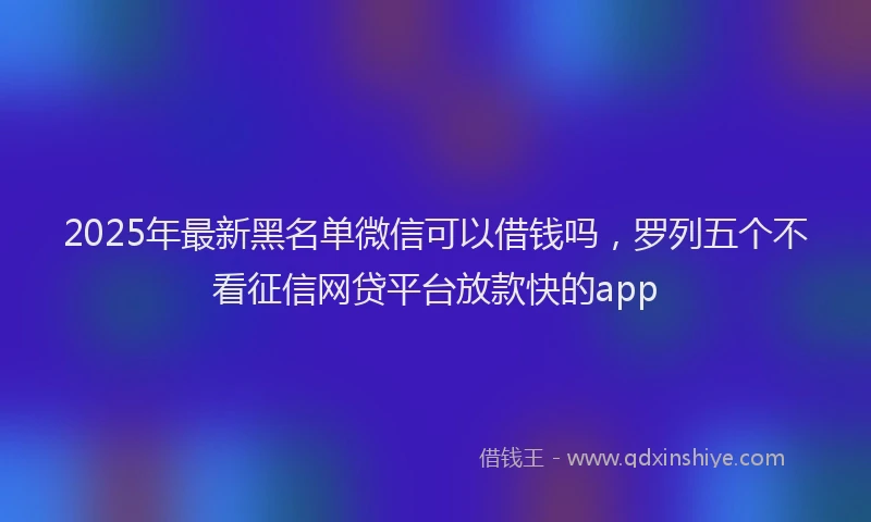 2025年最新黑名单微信可以借钱吗，罗列五个不看征信网贷平台放款快的app