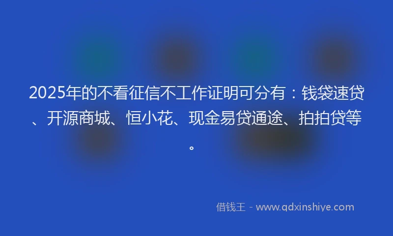 2025年的不看征信不工作证明可分有：钱袋速贷、开源商城、恒小花、现金易贷通途、拍拍贷等。
