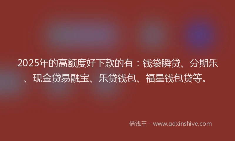 2025年的高额度好下款的有：钱袋瞬贷、分期乐、现金贷易融宝、乐贷钱包、福星钱包贷等。