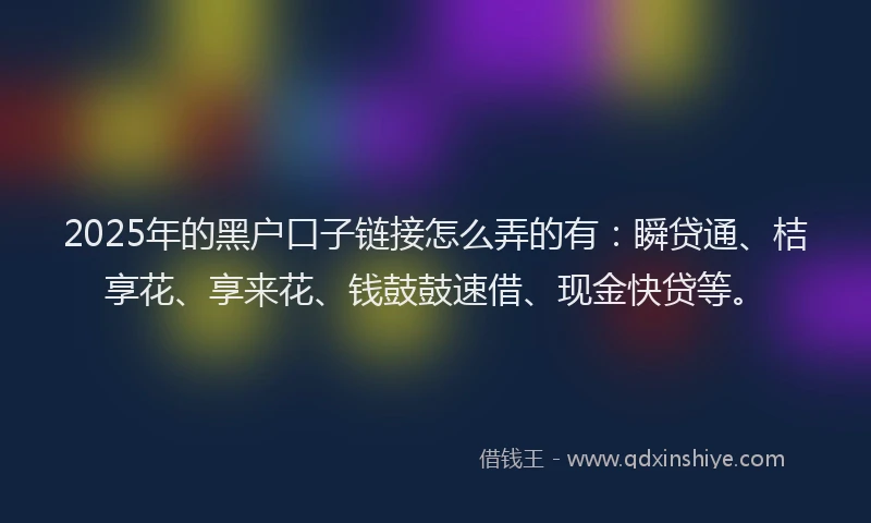 2025年的黑户口子链接怎么弄的有：瞬贷通、桔享花、享来花、钱鼓鼓速借、现金快贷等。