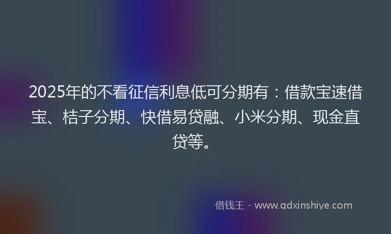2025年的不看征信利息低可分期有：借款宝速借宝、桔子分期、快借易贷融、小米分期、现金直贷等。