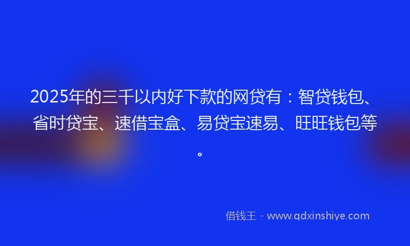 2025年的三千以内好下款的网贷有：智贷钱包、省时贷宝、速借宝盒、易贷宝速易、旺旺钱包等。