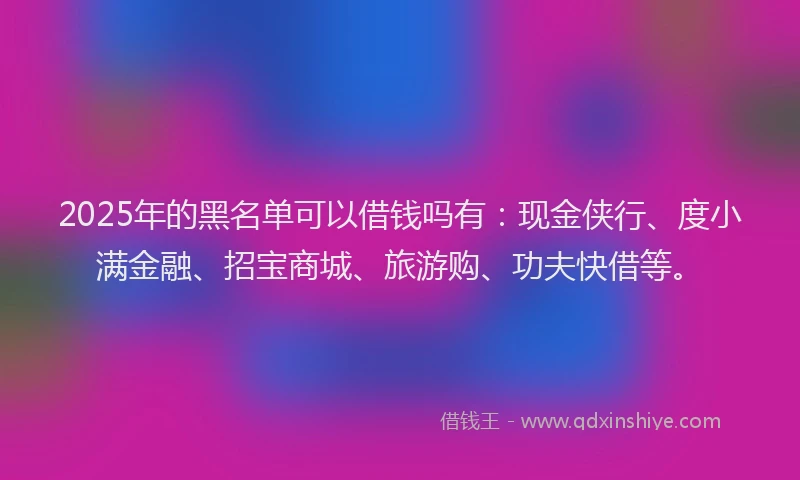 2025年的黑名单可以借钱吗有：现金侠行、度小满金融、招宝商城、旅游购、功夫快借等。