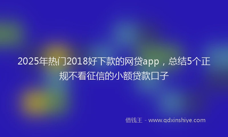 2025年热门2018好下款的网贷app，总结5个正规不看征信的小额贷款口子