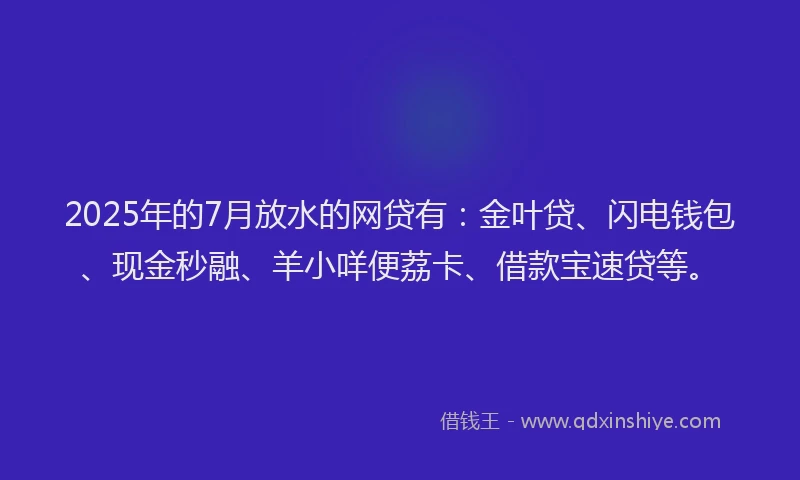 2025年的7月放水的网贷有：金叶贷、闪电钱包、现金秒融、羊小咩便荔卡、借款宝速贷等。