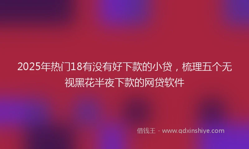 2025年热门18有没有好下款的小贷，梳理五个无视黑花半夜下款的网贷软件