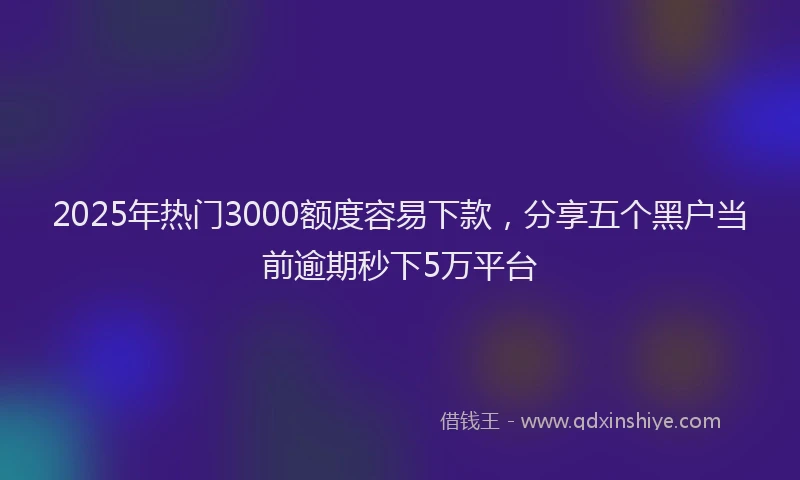 2025年热门3000额度容易下款，分享五个黑户当前逾期秒下5万平台