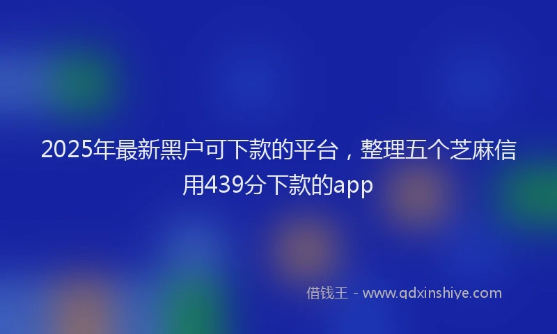 2025年最新黑户可下款的平台，整理五个芝麻信用439分下款的app