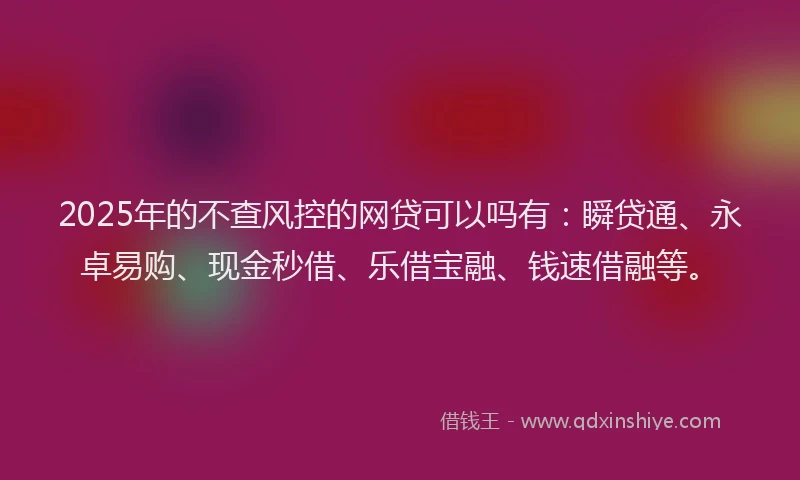 2025年的不查风控的网贷可以吗有:瞬贷通、永卓易购、现金秒借、乐借宝融、钱速借融等。