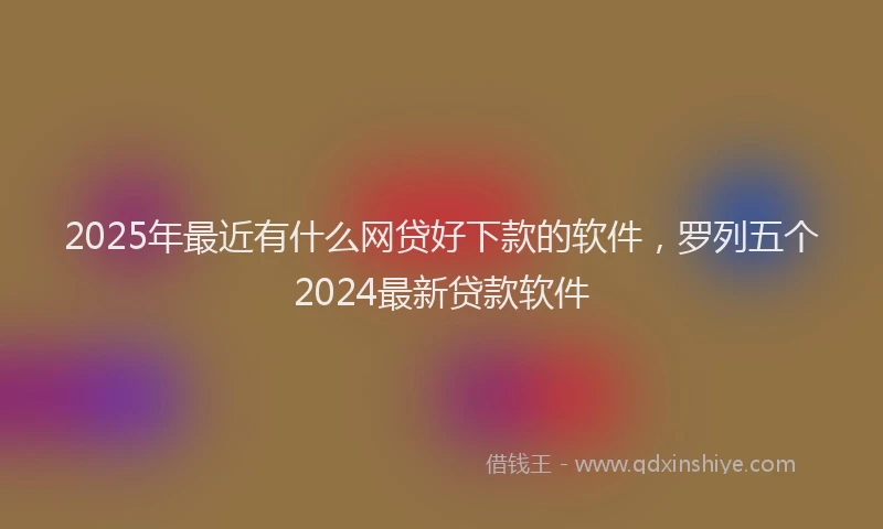 2025年最近有什么网贷好下款的软件，罗列五个2024最新贷款软件