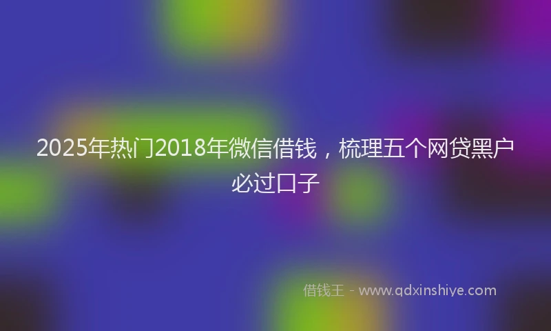 2025年热门2018年微信借钱，梳理五个网贷黑户必过口子