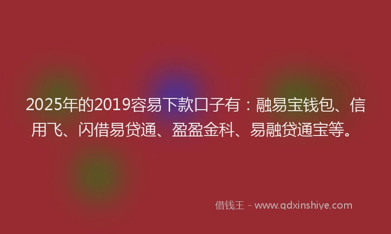 2025年的2019容易下款口子有：融易宝钱包、信用飞、闪借易贷通、盈盈金科、易融贷通宝等。