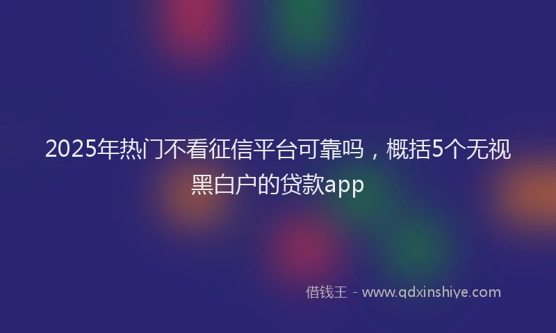 2025年热门不看征信平台可靠吗，概括5个无视黑白户的贷款app