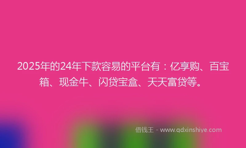 2025年的24年下款容易的平台有：亿享购、百宝箱、现金牛、闪贷宝盒、天天富贷等。