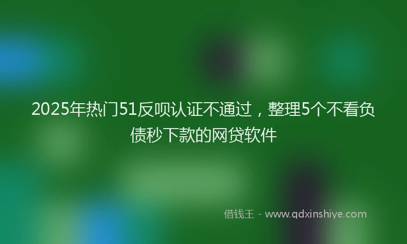 2025年热门51反呗认证不通过，整理5个不看负债秒下款的网贷软件