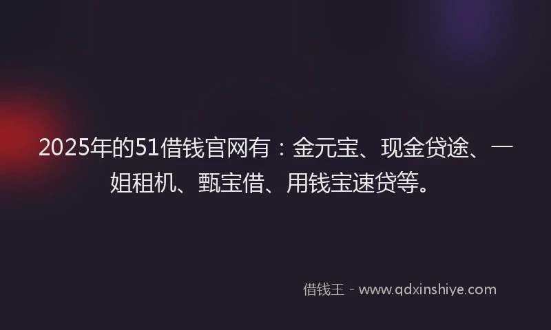 2025年的51借钱官网有：金元宝、现金贷途、一姐租机、甄宝借、用钱宝速贷等。