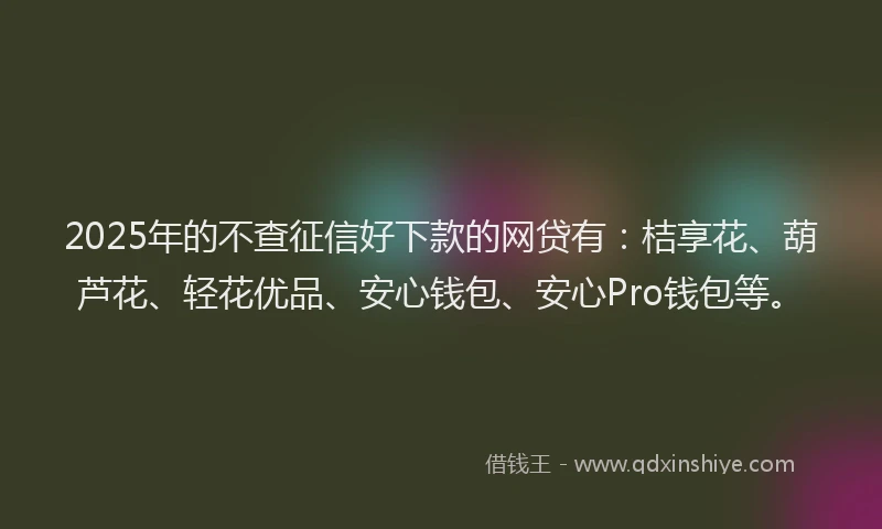 2025年的不查征信好下款的网贷有：桔享花、葫芦花、轻花优品、安心钱包、安心Pro钱包等。