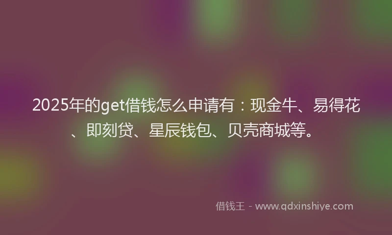 2025年的get借钱怎么申请有：现金牛、易得花、即刻贷、星辰钱包、贝壳商城等。