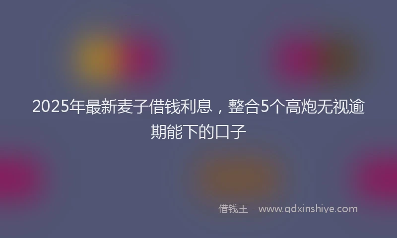 2025年最新麦子借钱利息，整合5个高炮无视逾期能下的口子