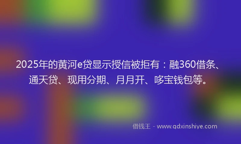 2025年的黄河e贷显示授信被拒有：融360借条、通天贷、现用分期、月月开、哆宝钱包等。