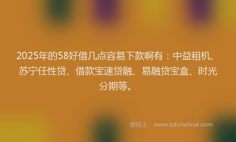 2025年的58好借几点容易下款啊有：中益租机、苏宁任性贷、借款宝速贷融、易融贷宝盒、时光分期等。