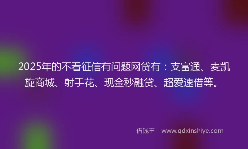 2025年的不看征信有问题网贷有：支富通、麦凯旋商城、射手花、现金秒融贷、超爱速借等。