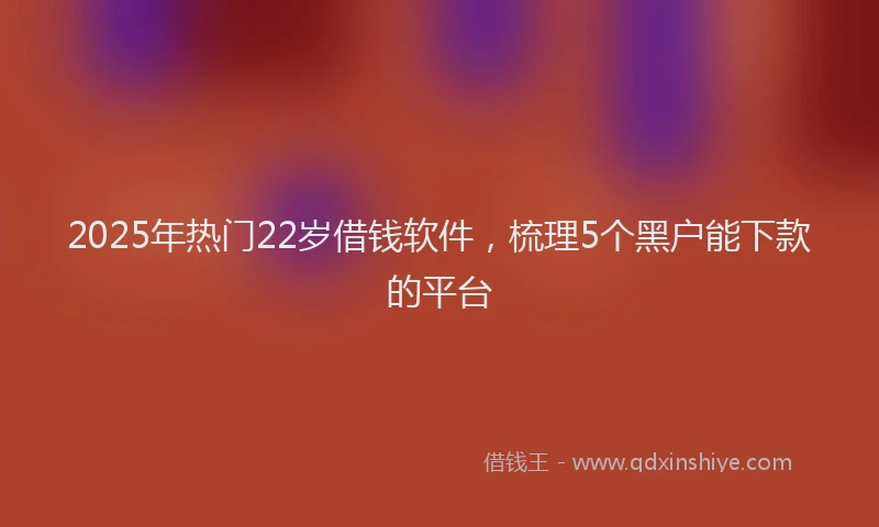 2025年热门22岁借钱软件，梳理5个黑户能下款的平台
