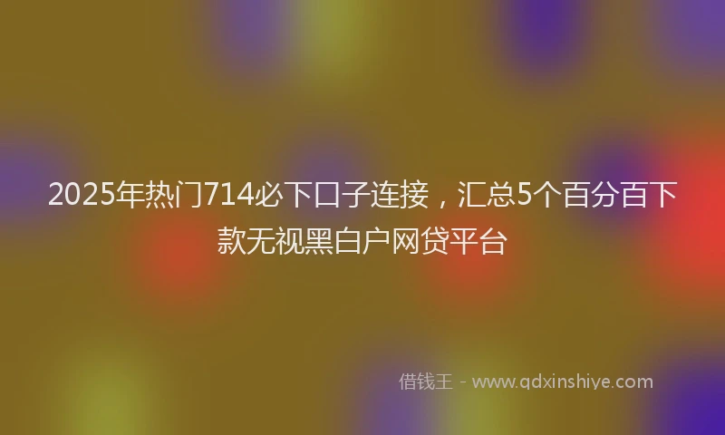 2025年热门714必下口子连接，汇总5个百分百下款无视黑白户网贷平台