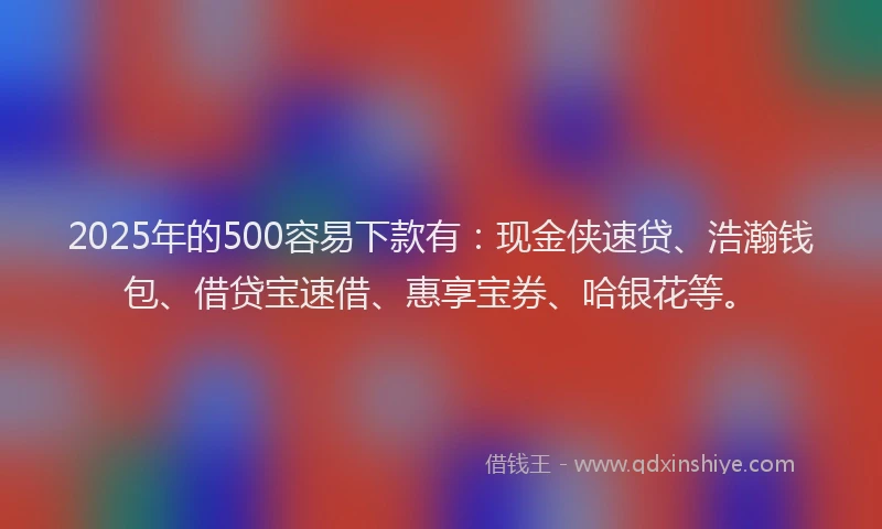 2025年的500容易下款有：现金侠速贷、浩瀚钱包、借贷宝速借、惠享宝券、哈银花等。
