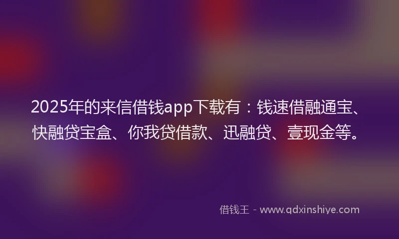 2025年的来信借钱app下载有：钱速借融通宝、快融贷宝盒、你我贷借款、迅融贷、壹现金等。