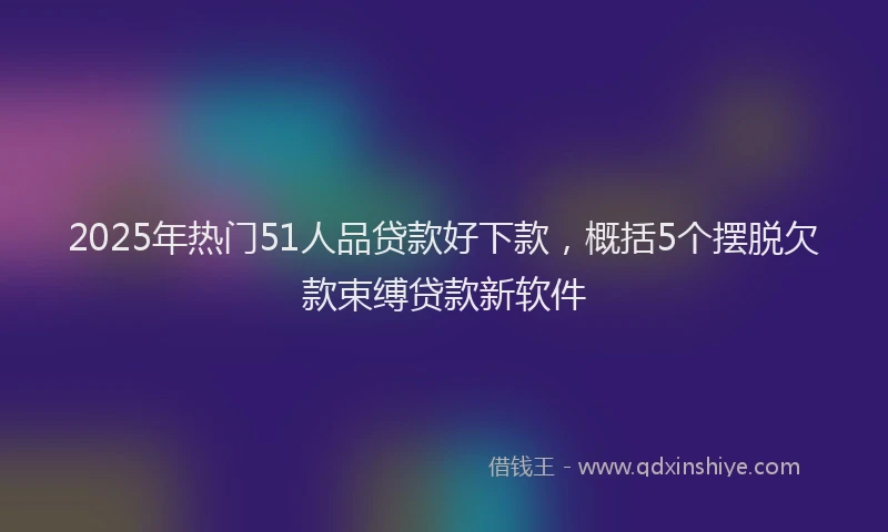 2025年热门51人品贷款好下款，概括5个摆脱欠款束缚贷款新软件