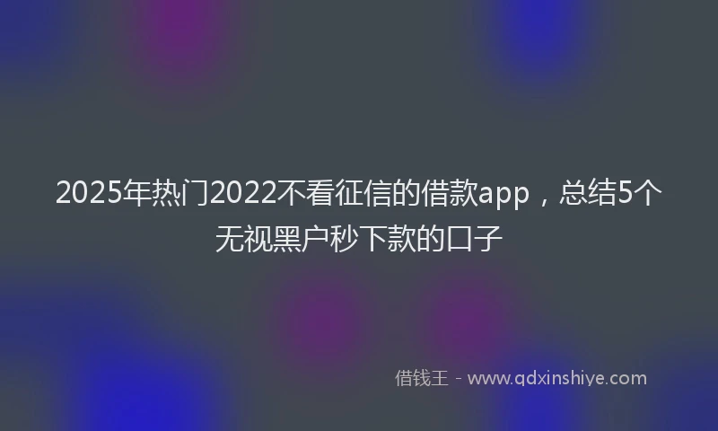 2025年热门2022不看征信的借款app，总结5个无视黑户秒下款的口子