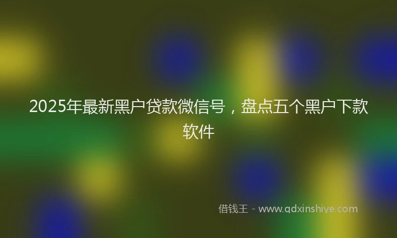2025年最新黑户贷款微信号，盘点五个黑户下款软件