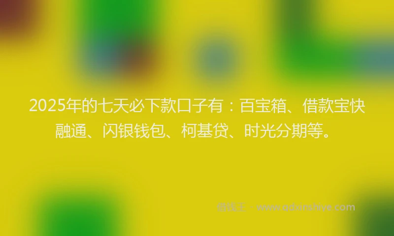 2025年的七天必下款口子有：百宝箱、借款宝快融通、闪银钱包、柯基贷、时光分期等。