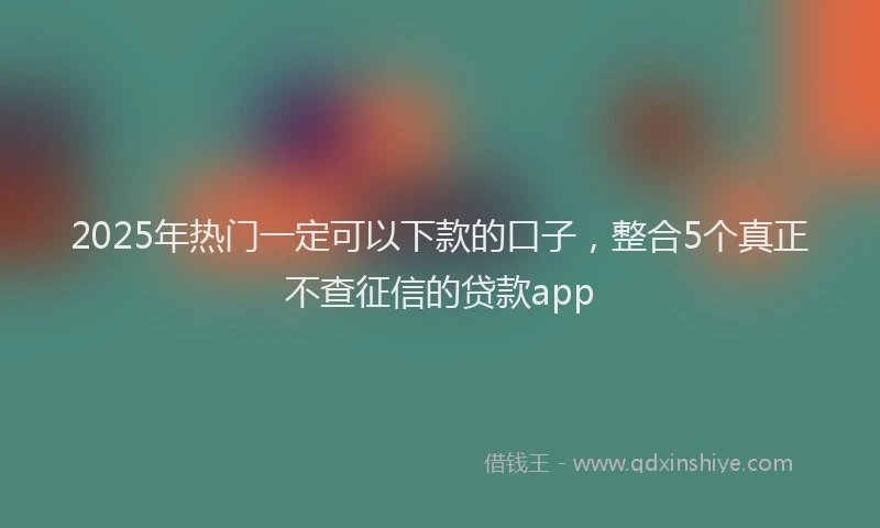 2025年热门一定可以下款的口子，整合5个真正不查征信的贷款app
