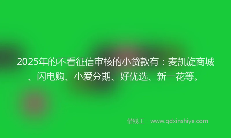 2025年的不看征信审核的小贷款有：麦凯旋商城、闪电购、小爱分期、好优选、新一花等。