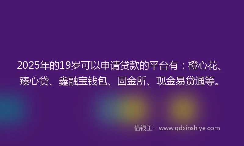 2025年的19岁可以申请贷款的平台有：橙心花、臻心贷、鑫融宝钱包、固金所、现金易贷通等。