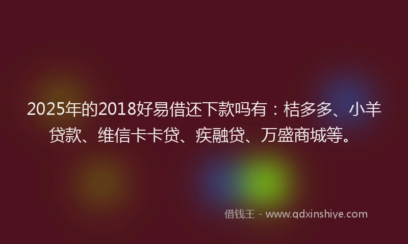 2025年的2018好易借还下款吗有：桔多多、小羊贷款、维信卡卡贷、疾融贷、万盛商城等。