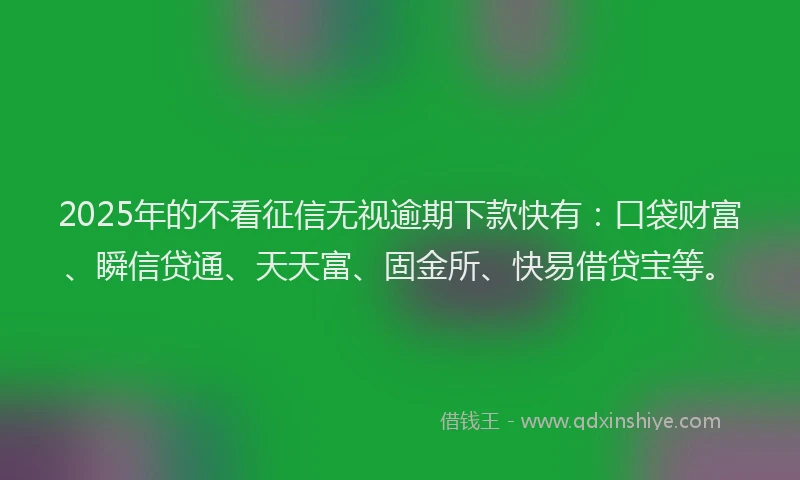 2025年的不看征信无视逾期下款快有：口袋财富、瞬信贷通、天天富、固金所、快易借贷宝等。