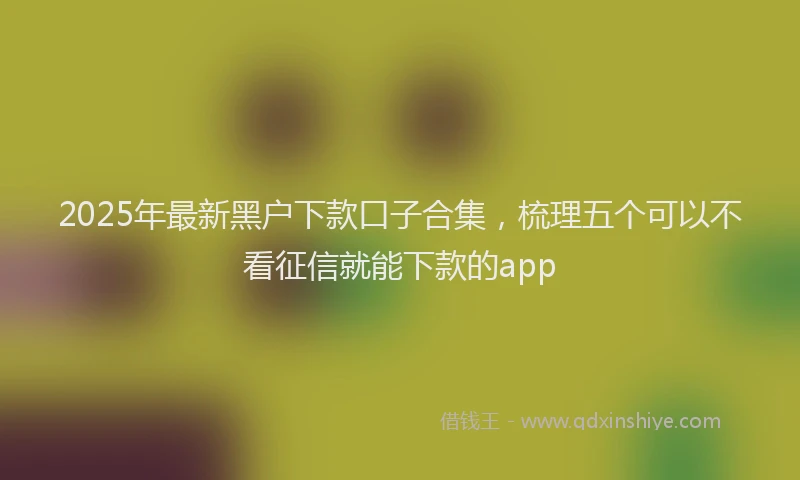 2025年最新黑户下款口子合集，梳理五个可以不看征信就能下款的app