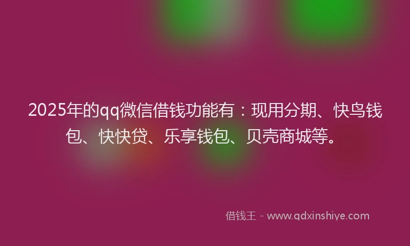 2025年的qq微信借钱功能有：现用分期、快鸟钱包、快快贷、乐享钱包、贝壳商城等。