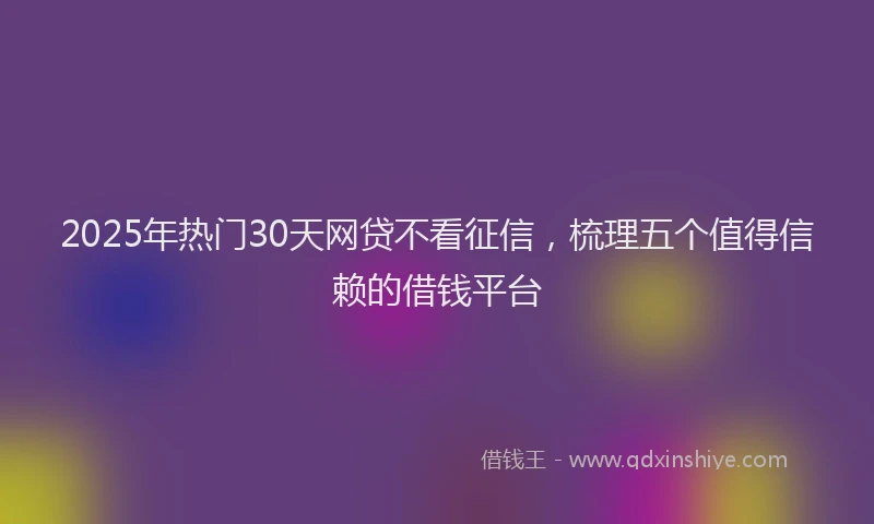2025年热门30天网贷不看征信，梳理五个值得信赖的借钱平台