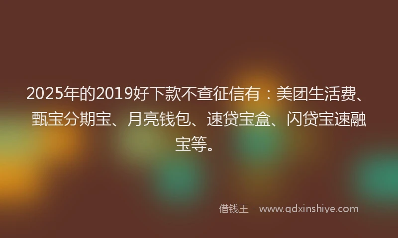 2025年的2019好下款不查征信有：美团生活费、甄宝分期宝、月亮钱包、速贷宝盒、闪贷宝速融宝等。