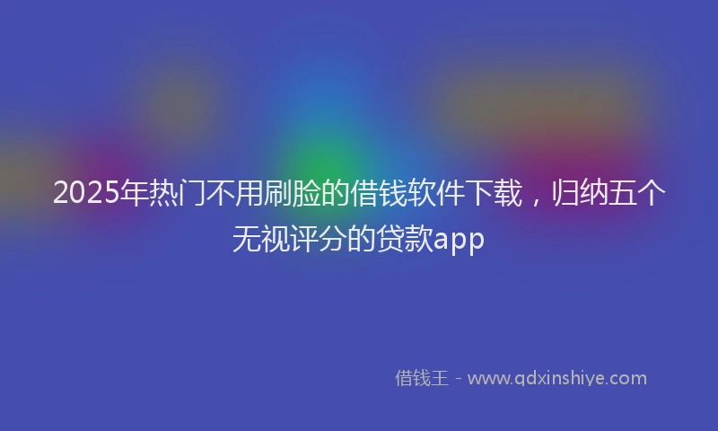 2025年热门不用刷脸的借钱软件下载，归纳五个无视评分的贷款app